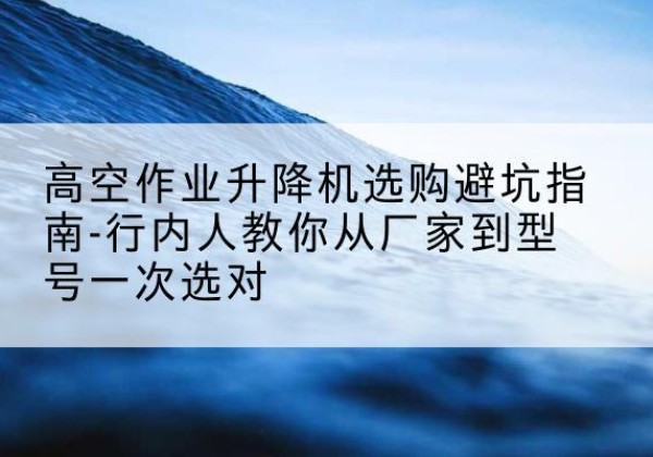 德城升降平台厂家-高空作业升降机选购避坑指南-行内人教你从厂家到型号一次选对