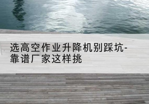 德城剪叉式升降机厂家-选高空作业升降机别踩坑-靠谱厂家这样挑