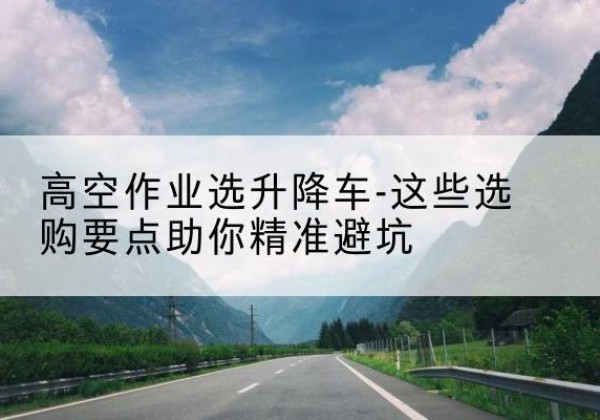 德城升降车厂家-高空作业选升降车-这些选购要点助你*避坑