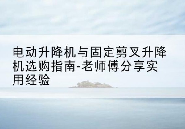 德城电动升降机怎么选-电动升降机与固定剪叉升降机选购指南-老师傅分享实用经验