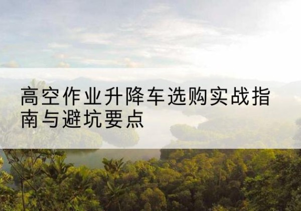 德城升降车怎么选-高空作业升降车选购实战指南与避坑要点