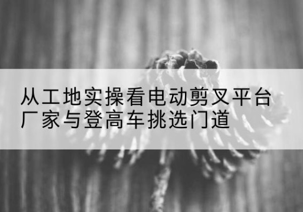 德城电动剪叉升降平台厂家-从工地实操看电动剪叉平台厂家与登高车挑选门道