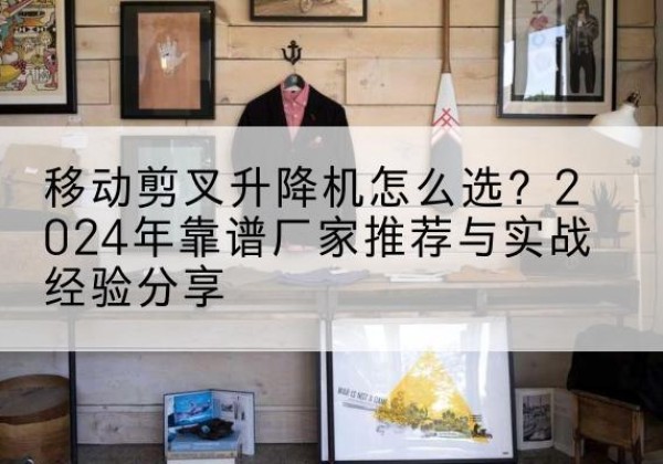 德城升降平台厂家推荐-移动剪叉升降机怎么选？2024年靠谱厂家推荐与实战经验分享