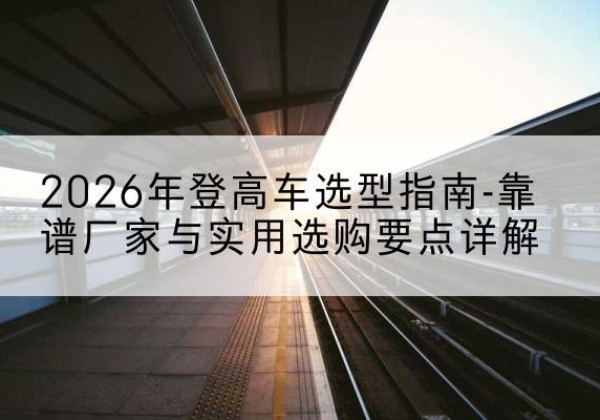 德城登高车厂家推荐-2026年登高车选型指南-靠谱厂家与实用选购要点详解